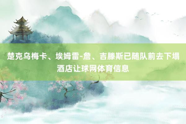 楚克乌梅卡、埃姆雷-詹、吉滕斯已随队前去下塌酒店让球网体育信息