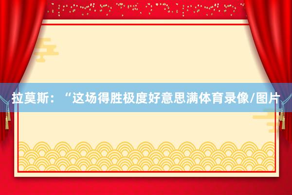 拉莫斯：“这场得胜极度好意思满体育录像/图片