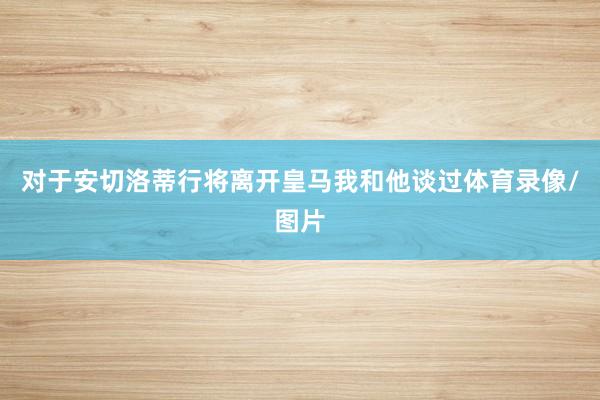 对于安切洛蒂行将离开皇马我和他谈过体育录像/图片