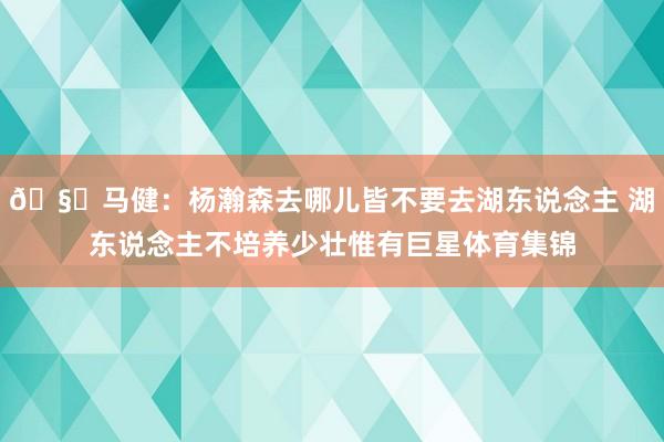 🧐马健：杨瀚森去哪儿皆不要去湖东说念主 湖东说念主不培养少壮惟有巨星体育集锦