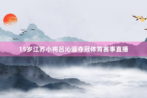 15岁江苏小将吕沁遥夺冠体育赛事直播
