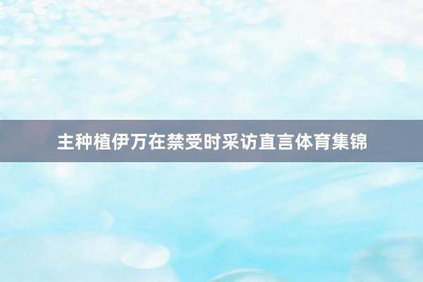 主种植伊万在禁受时采访直言体育集锦