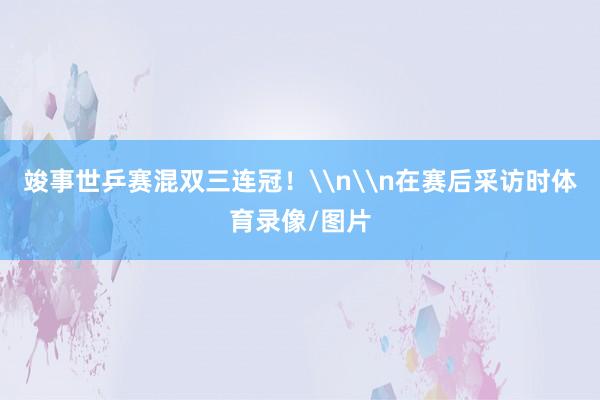 竣事世乒赛混双三连冠！\n\n在赛后采访时体育录像/图片