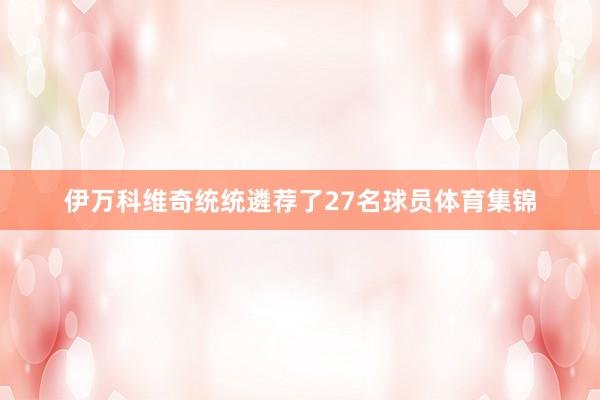 伊万科维奇统统遴荐了27名球员体育集锦