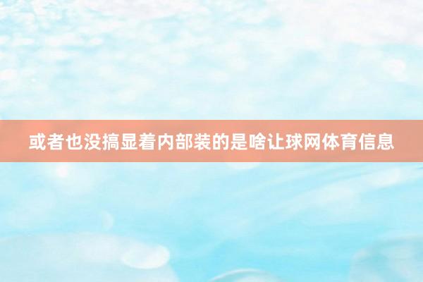 或者也没搞显着内部装的是啥让球网体育信息