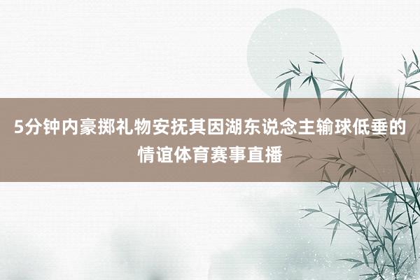 5分钟内豪掷礼物安抚其因湖东说念主输球低垂的情谊体育赛事直播