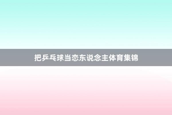 把乒乓球当恋东说念主体育集锦