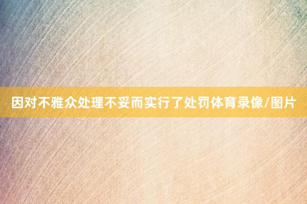因对不雅众处理不妥而实行了处罚体育录像/图片