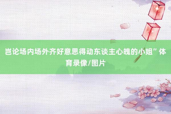 岂论场内场外齐好意思得动东谈主心魄的小姐”体育录像/图片
