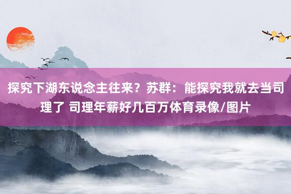 探究下湖东说念主往来?苏群:能探究我就去当司理了 司理年薪好几百万体育录像/图片