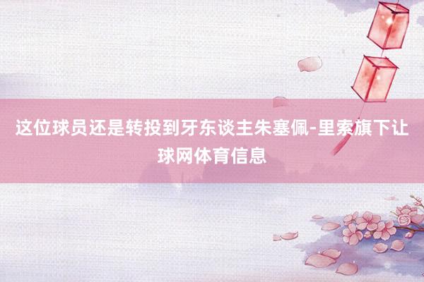 这位球员还是转投到牙东谈主朱塞佩-里索旗下让球网体育信息