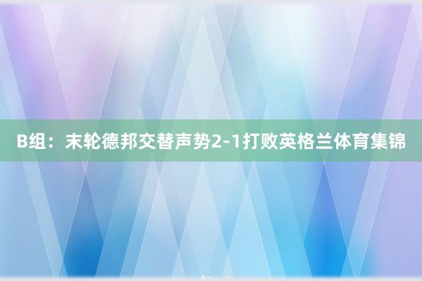 B组：末轮德邦交替声势2-1打败英格兰体育集锦