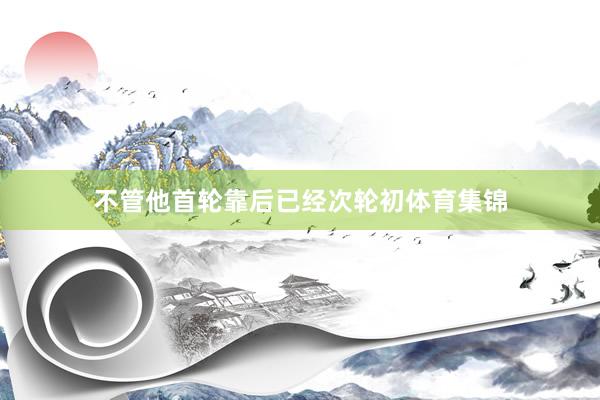 不管他首轮靠后已经次轮初体育集锦
