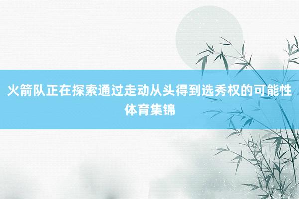 火箭队正在探索通过走动从头得到选秀权的可能性体育集锦