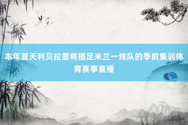 本年夏天利贝拉里将插足米兰一线队的季前集训体育赛事直播