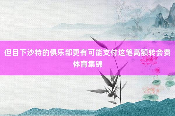 但目下沙特的俱乐部更有可能支付这笔高额转会费体育集锦
