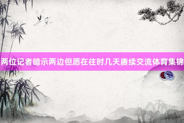 两位记者暗示两边但愿在往时几天赓续交流体育集锦
