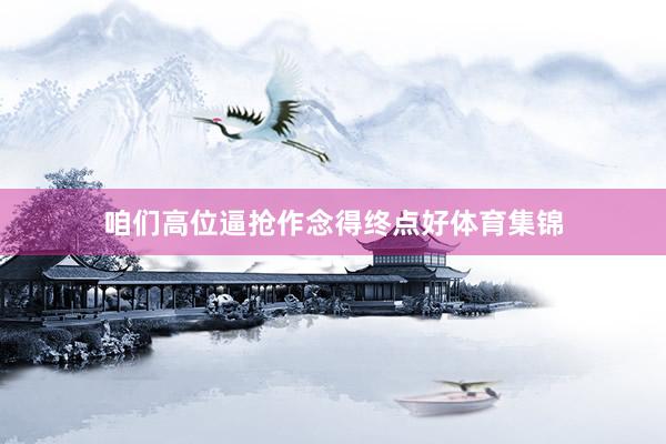 咱们高位逼抢作念得终点好体育集锦