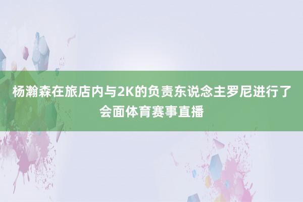 杨瀚森在旅店内与2K的负责东说念主罗尼进行了会面体育赛事直播