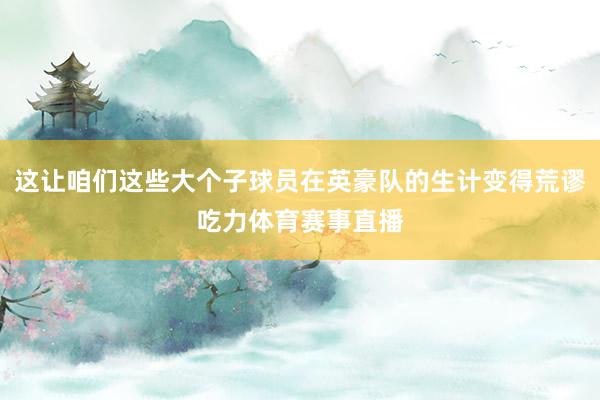 这让咱们这些大个子球员在英豪队的生计变得荒谬吃力体育赛事直播