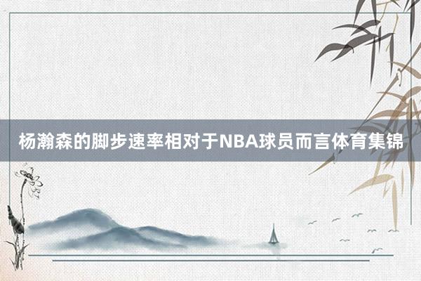 杨瀚森的脚步速率相对于NBA球员而言体育集锦