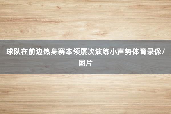 球队在前边热身赛本领屡次演练小声势体育录像/图片