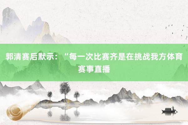 郭清赛后默示：“每一次比赛齐是在挑战我方体育赛事直播