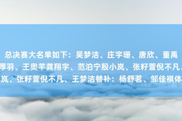 总决赛大名单如下：吴梦洁、庄宇珊、唐欣、董禹含王媛媛、万梓玥、陈厚羽、王奥芊龚翔宇、范泊宁殷小岚、张籽萱倪不凡、王梦洁替补：杨舒茗、邹佳褀体育集锦
