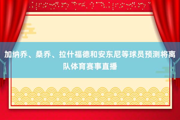 加纳乔、桑乔、拉什福德和安东尼等球员预测将离队体育赛事直播
