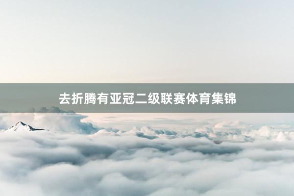 去折腾有亚冠二级联赛体育集锦