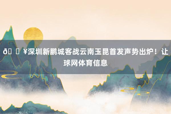 🔥深圳新鹏城客战云南玉昆首发声势出炉！让球网体育信息