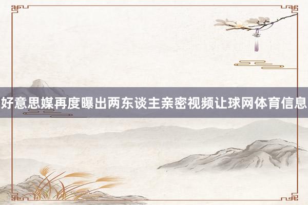 好意思媒再度曝出两东谈主亲密视频让球网体育信息