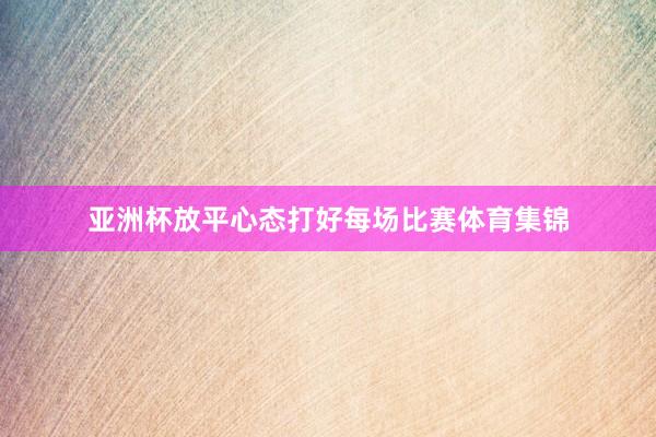 亚洲杯放平心态打好每场比赛体育集锦