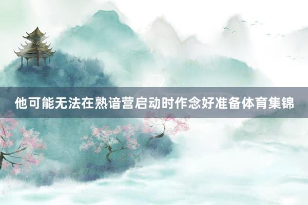 他可能无法在熟谙营启动时作念好准备体育集锦