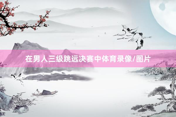 在男人三级跳远决赛中体育录像/图片