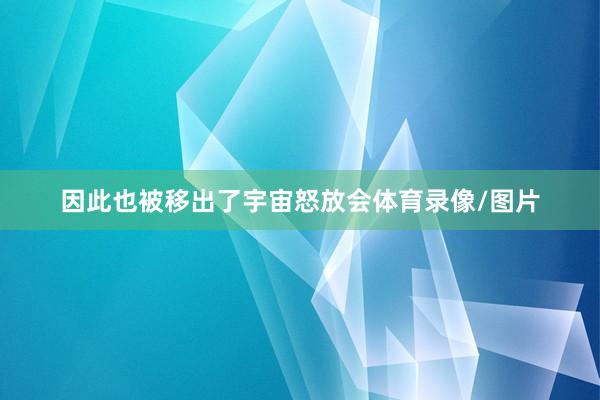 因此也被移出了宇宙怒放会体育录像/图片