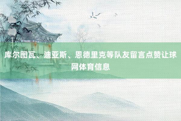 库尔图瓦、迪亚斯、恩德里克等队友留言点赞让球网体育信息