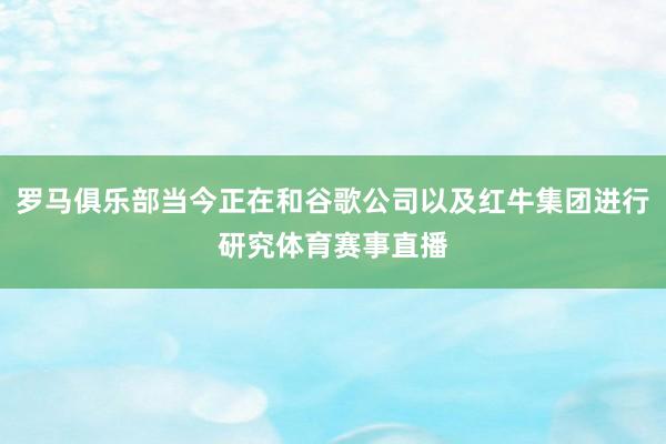 罗马俱乐部当今正在和谷歌公司以及红牛集团进行研究体育赛事直播