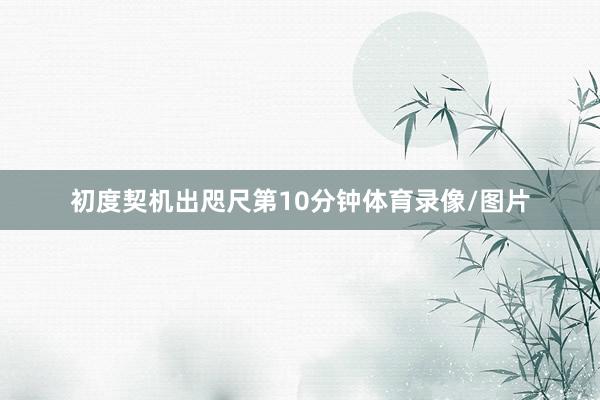 初度契机出咫尺第10分钟体育录像/图片