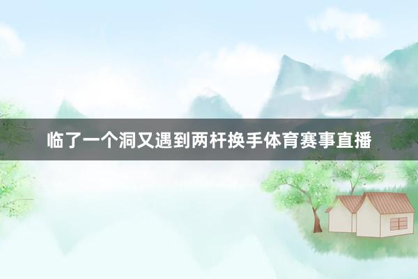临了一个洞又遇到两杆换手体育赛事直播