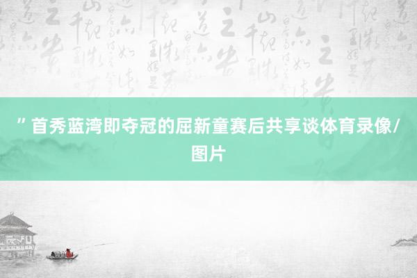 ”首秀蓝湾即夺冠的屈新童赛后共享谈体育录像/图片