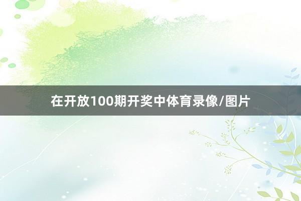 在开放100期开奖中体育录像/图片