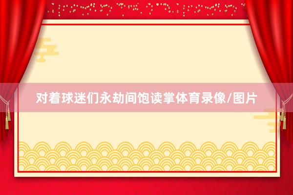 对着球迷们永劫间饱读掌体育录像/图片