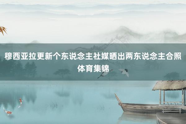 穆西亚拉更新个东说念主社媒晒出两东说念主合照体育集锦