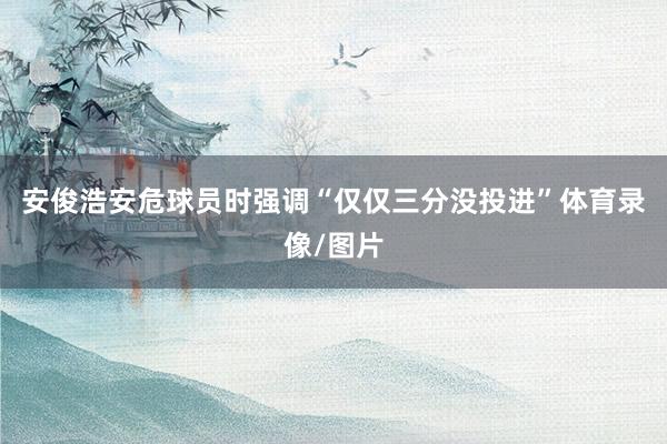 安俊浩安危球员时强调“仅仅三分没投进”体育录像/图片