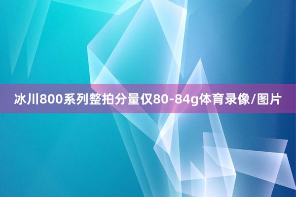 冰川800系列整拍分量仅80-84g体育录像/图片