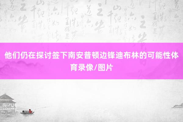 他们仍在探讨签下南安普顿边锋迪布林的可能性体育录像/图片