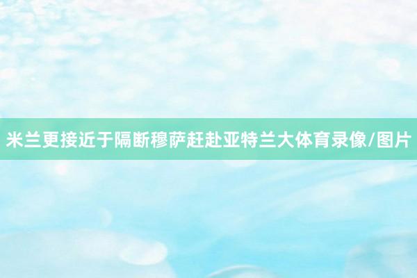 米兰更接近于隔断穆萨赶赴亚特兰大体育录像/图片
