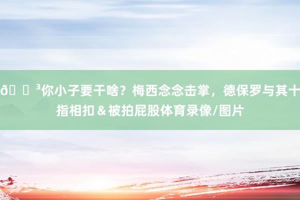 😳你小子要干啥？梅西念念击掌，德保罗与其十指相扣＆被拍屁股体育录像/图片