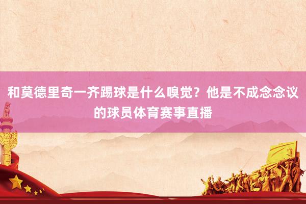 和莫德里奇一齐踢球是什么嗅觉？他是不成念念议的球员体育赛事直播